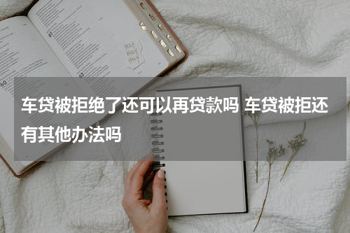 车贷被拒绝了还可以再贷款吗 车贷被拒还有其他办法吗