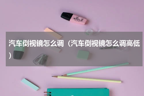 汽车倒视镜怎么调（汽车倒视镜怎么调高低）
