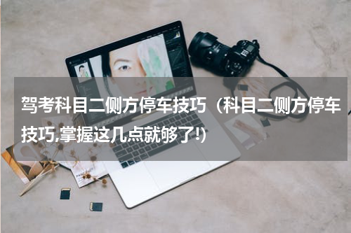 驾考科目二侧方停车技巧（科目二侧方停车技巧,掌握这几点就够了!）