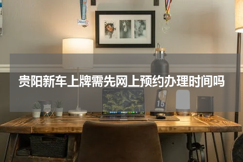 贵阳新车上牌需先网上预约办理时间吗