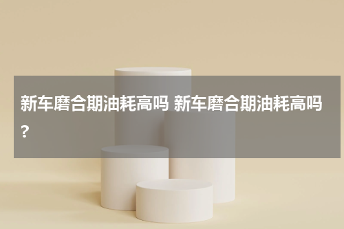 新车磨合期油耗高吗 新车磨合期油耗高吗?