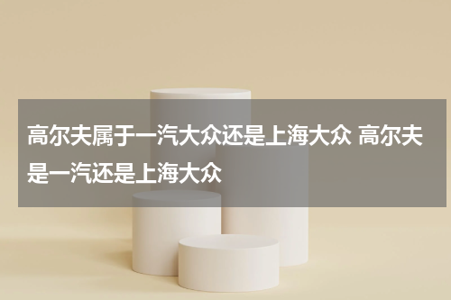 高尔夫属于一汽大众还是上海大众 高尔夫是一汽还是上海大众