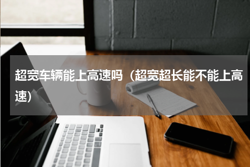 超宽车辆能上高速吗(超宽超长能不能上高速)