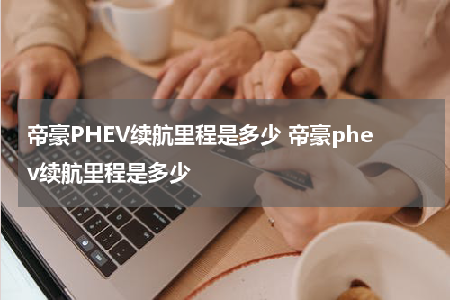 帝豪PHEV续航里程是多少 帝豪phev续航里程是多少
