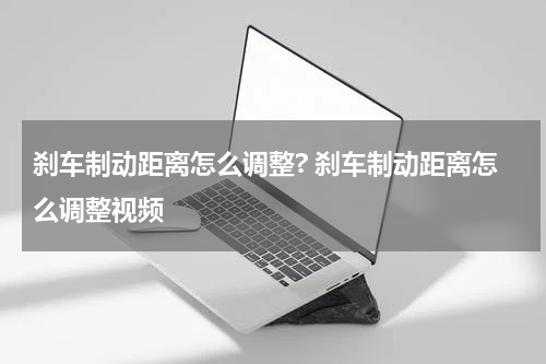 刹车制动距离怎么调整? 刹车制动距离怎么调整视频