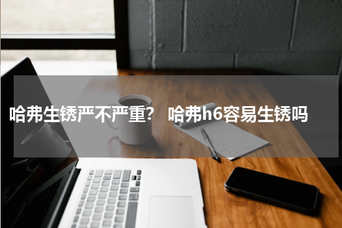 哈弗生锈严不严重？ 哈弗h6容易生锈吗