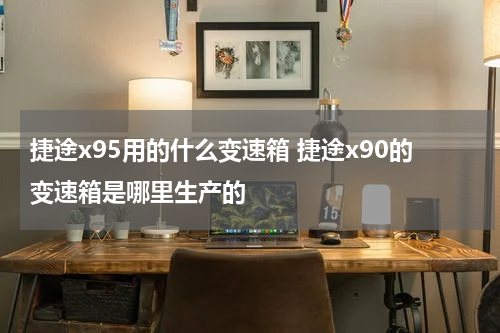 捷途x95用的什么变速箱 捷途x90的变速箱是哪里生产的