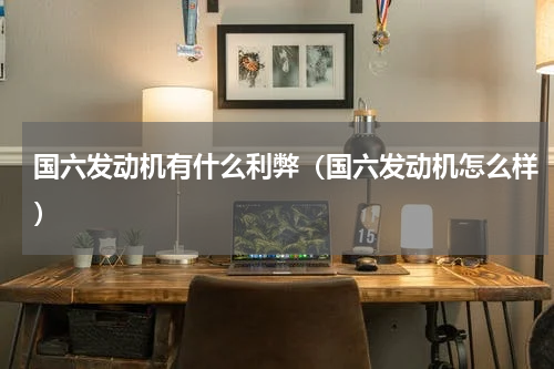 国六发动机有什么利弊（国六发动机怎么样）