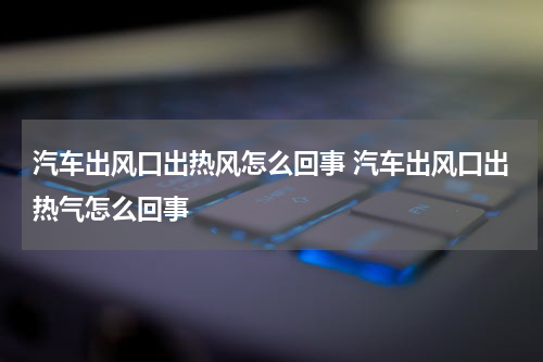 汽车出风口出热风怎么回事 汽车出风口出热气怎么回事
