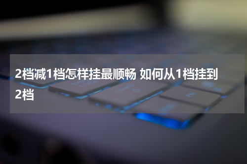 2档减1档怎样挂最顺畅 如何从1档挂到2档