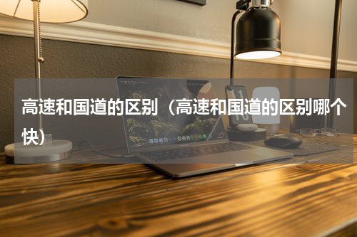 高速和国道的区别（高速和国道的区别哪个快）
