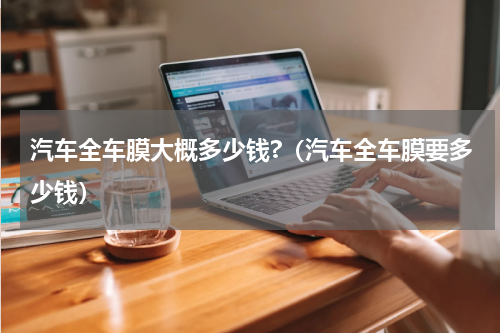 汽车全车膜大概多少钱?（汽车全车膜要多少钱）