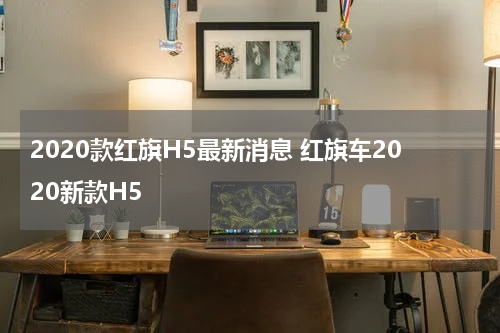 2020款红旗H5最新消息 红旗车2020新款H5