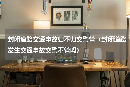 封闭道路交通事故归不归交警管（封闭道路发生交通事故交警不管吗）