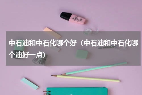 中石油和中石化哪个好（中石油和中石化哪个油好一点）