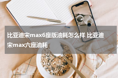 比亚迪宋max6座版油耗怎么样 比亚迪宋max六座油耗