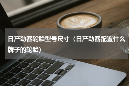 日产劲客轮胎型号尺寸（日产劲客配置什么牌子的轮胎）