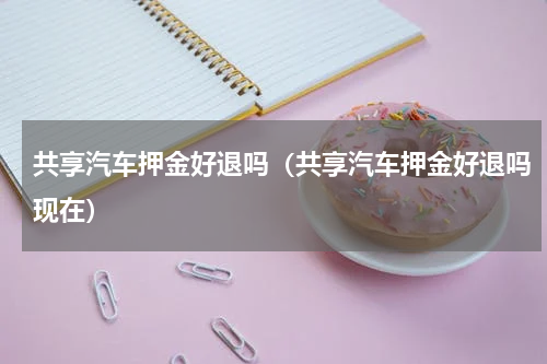共享汽车押金好退吗(共享汽车押金好退吗现在)
