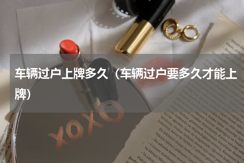 车辆过户上牌多久（车辆过户要多久才能上牌）