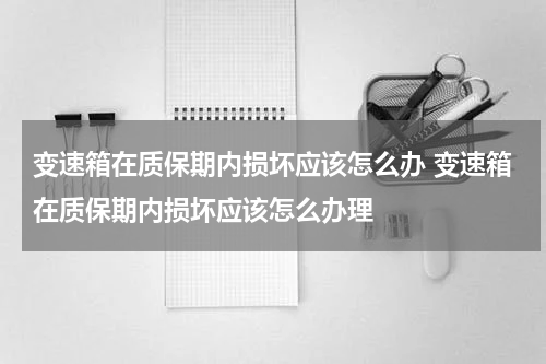 变速箱在质保期内损坏应该怎么办 变速箱在质保期内损坏应该怎么办理