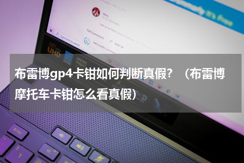 布雷博gp4卡钳如何判断真假？（布雷博摩托车卡钳怎么看真假）