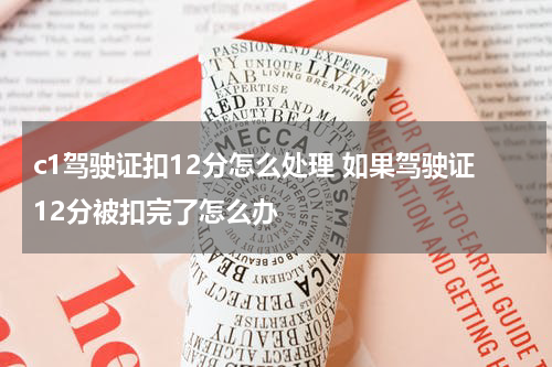 c1驾驶证扣12分怎么处理 如果驾驶证12分被扣完了怎么办
