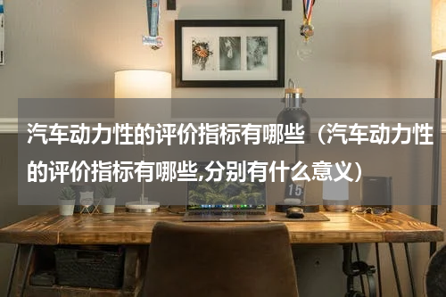 汽车动力性的评价指标有哪些（汽车动力性的评价指标有哪些,分别有什么意义）