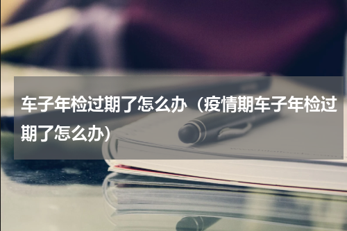 车子年检过期了怎么办（疫情期车子年检过期了怎么办）