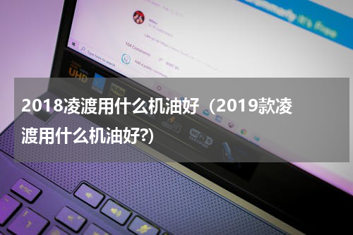 2018凌渡用什么机油好（2019款凌渡用什么机油好?）