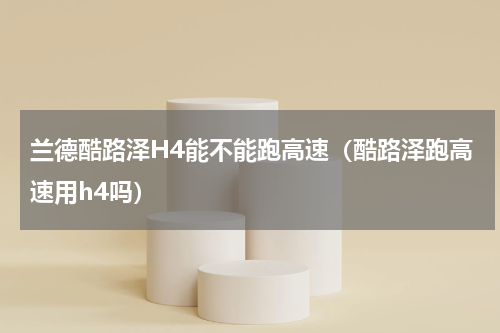 兰德酷路泽H4能不能跑高速(酷路泽跑高速用h4吗)