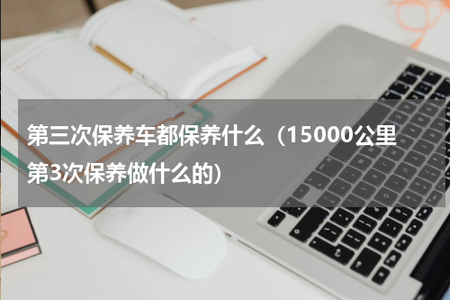 第三次保养车都保养什么（15000公里第3次保养做什么的）