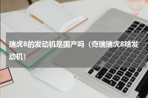 瑞虎8的发动机是国产吗（奇瑞瑞虎8啥发动机）