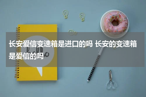 长安爱信变速箱是进口的吗 长安的变速箱是爱信的吗