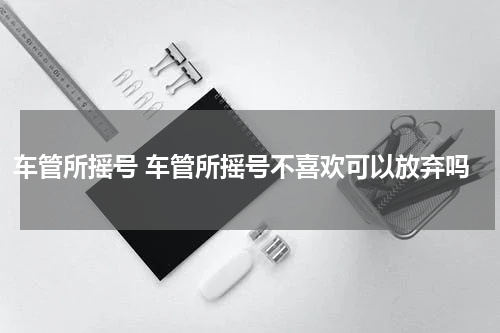 车管所摇号 车管所摇号不喜欢可以放弃吗
