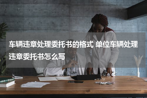 车辆违章处理委托书的格式 单位车辆处理违章委托书怎么写