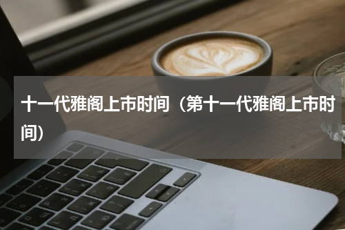 十一代雅阁上市时间（第十一代雅阁上市时间）