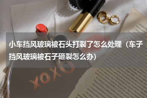 小车挡风玻璃被石头打裂了怎么处理（车子挡风玻璃被石子砸裂怎么办）