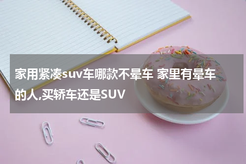 家用紧凑suv车哪款不晕车 家里有晕车的人,买轿车还是SUV