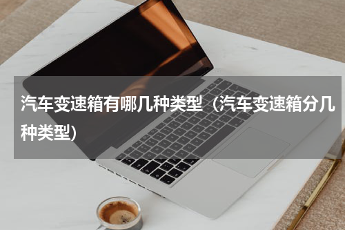 汽车变速箱有哪几种类型(汽车变速箱分几种类型)