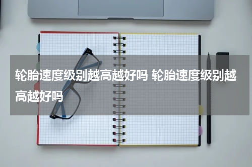 轮胎速度级别越高越好吗 轮胎速度级别越高越好吗