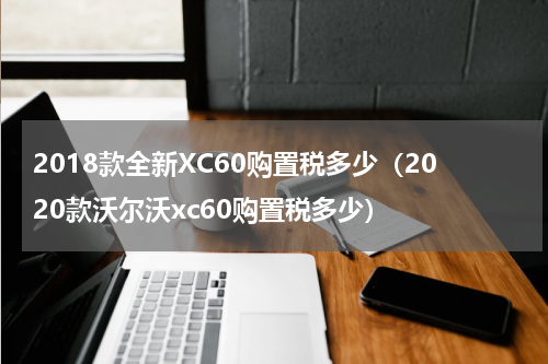 2018款全新XC60购置税多少（2020款沃尔沃xc60购置税多少）