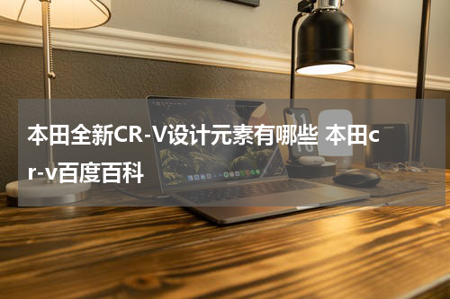 本田全新CR-V设计元素有哪些 本田cr-v百度百科