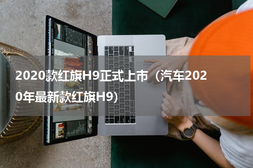 2020款红旗H9正式上市（汽车2020年最新款红旗H9）