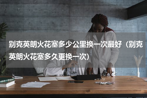 别克英朗火花塞多少公里换一次最好(别克英朗火花塞多久更换一次)