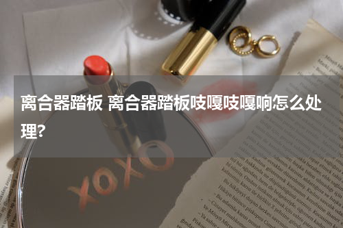 离合器踏板 离合器踏板吱嘎吱嘎响怎么处理?