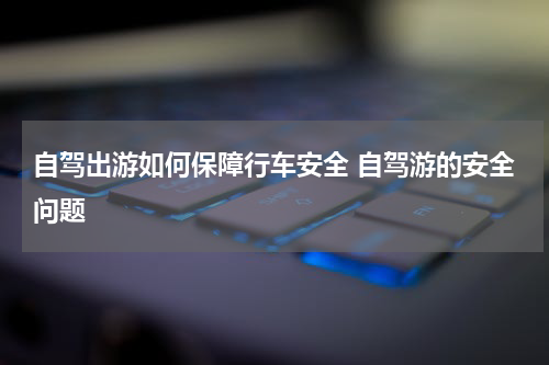 自驾出游如何保障行车安全 自驾游的安全问题