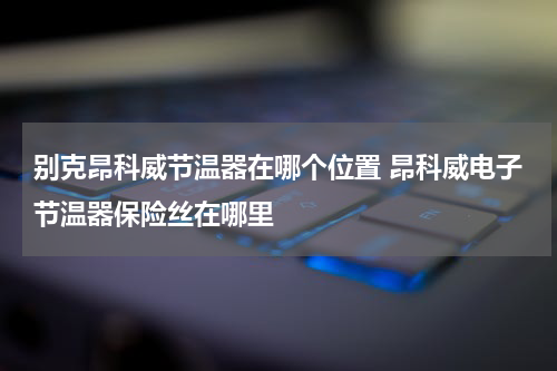 别克昂科威节温器在哪个位置 昂科威电子节温器保险丝在哪里