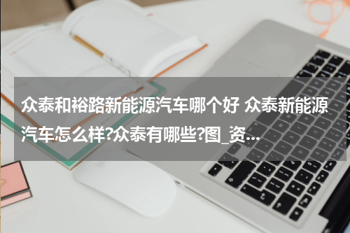 众泰和裕路新能源汽车哪个好 众泰新能源汽车怎么样?众泰有哪些?图_资...