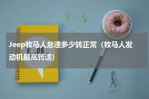 Jeep牧马人怠速多少转正常（牧马人发动机最高转速）