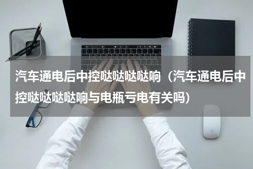 汽车通电后中控哒哒哒哒响（汽车通电后中控哒哒哒哒响与电瓶亏电有关吗）